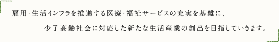 雇用・生活インフラを推進する医療・福祉サービスの充実を基盤に、少子高齢社会に対応した新たな生活産業の創出を目指していきます。