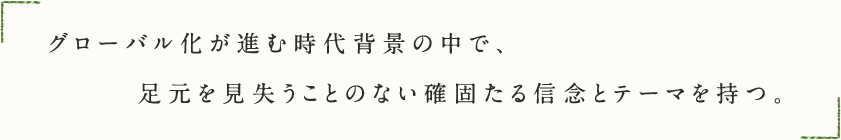 グローバル化が進む時代背景の中で、足元を見失うことのない確固たる信念とテーマを持つ。